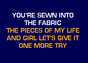 YOU'RE SEWN INTO
THE FABRIC
THE PIECES OF MY LIFE
AND GIRL LET'S GIVE IT
ONE MORE TRY