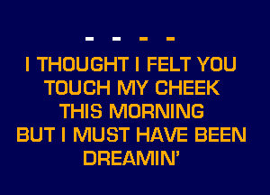 I THOUGHT I FELT YOU
TOUCH MY CHEEK
THIS MORNING
BUT I MUST HAVE BEEN
DREAMIN'