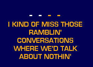 I KIND OF MISS THOSE
RAMBLIN'
CONVERSATIONS
WHERE WE'D TALK
ABOUT NOTHIN'