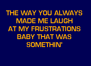 THE WAY YOU ALWAYS
MADE ME LAUGH
AT MY FRUSTRATIONS
BABY THAT WAS
SOMETHIN'