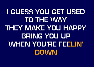 I GUESS YOU GET USED
TO THE WAY
THEY MAKE YOU HAPPY
BRING YOU UP
WHEN YOU'RE FEELIM
DOWN