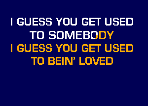 I GUESS YOU GET USED

TO SOMEBODY
I GUESS YOU GET USED
TO BEIN' LOVED