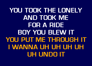 YOU TOOK THE LONELY
AND TOOK ME
FOR A RIDE
BOY YOU BLEW IT
YOU PUT ME THROUGH IT
I WANNA UH UH UH UH
UH UNDU IT