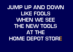 JUMP UP AND DOWN
LIKE FOOLS
WHEN WE SEE
THE NEW TOOLS
AT THE
HOME DEPOT STORE