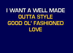 I WANT A WELL MADE
OUTTA STYLE
GOOD OL' FASHIONED

LOVE