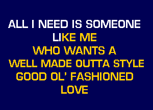 ALL I NEED IS SOMEONE
LIKE ME

WHO WANTS A
WELL MADE OUTTA STYLE

GOOD OL' FASHIONED
LOVE