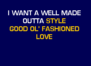 I WANT A WELL MADE
OUTTA STYLE
GOOD OL' FASHIONED

LOVE