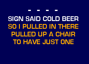 SIGN SAID COLD BEER
SO I PULLED IN THERE
PULLED UP A CHAIR
TO HAVE JUST ONE