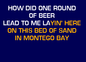 HOW DID ONE ROUND
0F BEER
LEAD TO ME LAYIN' HERE
ON THIS BED 0F SAND
IN MONTEGO BAY