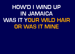 HDWD I WIND UP
IN JAMAICA
WAS IT YOUR WLD HAIR
0R WAS IT MINE