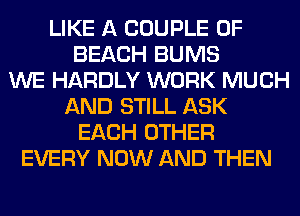 LIKE A COUPLE 0F
BEACH BUMS
WE HARDLY WORK MUCH
AND STILL ASK
EACH OTHER
EVERY NOW AND THEN