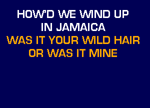 HOWD WE WIND UP
IN JAMAICA
WAS IT YOUR WILD HAIR
0R WAS IT MINE