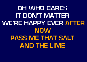 0H WHO CARES
IT DON'T MATTER
WERE HAPPY EVER AFTER
NOW
PASS ME THAT SALT
AND THE LIME