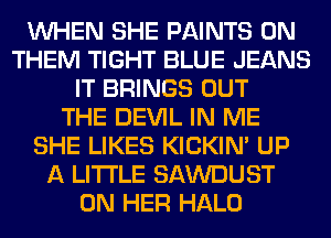 WHEN SHE PAINTS 0N
THEM TIGHT BLUE JEANS
IT BRINGS OUT
THE DEVIL IN ME
SHE LIKES KICKIM UP
A LITTLE SAWDUST
ON HER HALO