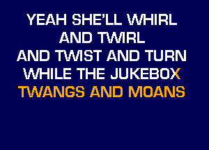 YEAH SHE'LL VVHIRL
AND TUVIRL
AND TWIST AND TURN
WHILE THE JUKEBOX
TWANGS AND MOANS