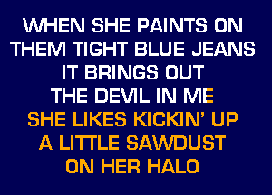 WHEN SHE PAINTS 0N
THEM TIGHT BLUE JEANS
IT BRINGS OUT
THE DEVIL IN ME
SHE LIKES KICKIM UP
A LITTLE SAWDUST
ON HER HALO