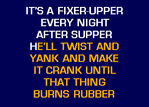 IT'S A FlXER-UPPER
EVERY NIGHT
AFTER SUPPER
HE'LL TWIST AND
YANK AND MAKE
IT CRANK UNTIL
THAT THING

BURNS RUBBER l
