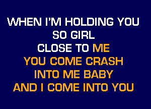 WHEN I'M HOLDING YOU
SO GIRL
CLOSE TO ME
YOU COME CRASH
INTO ME BABY
AND I COME INTO YOU