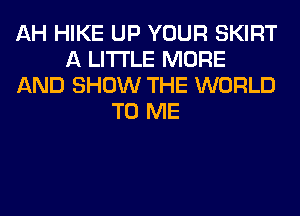 AH HIKE UP YOUR SKIRT
A LITTLE MORE
AND SHOW THE WORLD
TO ME