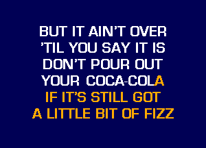 BUT IT AIN'T OVER
'TIL YOU SAY IT IS
DON'T POUR OUT
YOUR CUCA-COLA
IF IT'S STILL GOT
A LITTLE BIT OF FIZZ

g