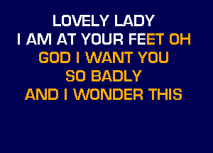 LOVELY LADY
I AM AT YOUR FEET OH
GOD I WANT YOU
SO BADLY
AND I WONDER THIS