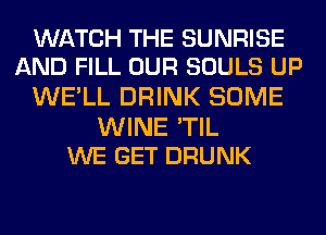 WATCH THE SUNRISE
AND FILL OUR SOULS UP

WE'LL DRINK SOME

WINE 'TIL
WE GET DRUNK
