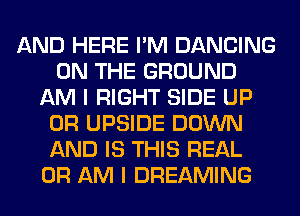 AND HERE I'M DANCING
ON THE GROUND
AM I RIGHT SIDE UP
0R UPSIDE DOWN
AND IS THIS REAL
0R AM I DREAMING