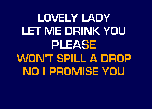 LOVELY LADY
LET ME DRINK YOU

PLEASE
WON'T SPILL A DROP
NO I PROMISE YOU