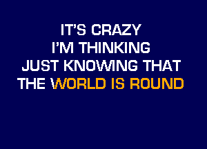 ITS CRAZY
I'M THINKING
JUST KNOUVING THAT
THE WORLD IS ROUND