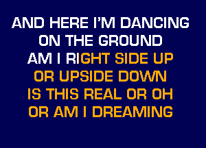 AND HERE I'M DANCING
ON THE GROUND
AM I RIGHT SIDE UP
0R UPSIDE DOWN
IS THIS REAL OH OH
OH AM I DREAMING