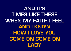 AND IT'S
TIMES LIKE THESE

WHEN MY FAITH I FEEL
AND I KNOW

HOWI LOVE YOU
COME ON COME ON
LADY