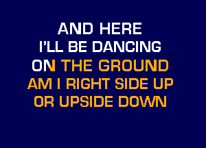 AND HERE
I'LL BE DANCING

ON THE GROUND
AM I RIGHT SIDE UP
0R UPSIDE DOWN