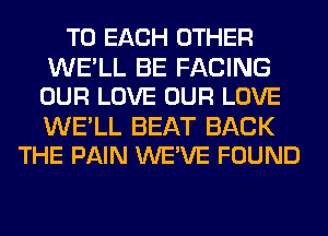 TO EACH OTHER
WE'LL BE FACING
OUR LOVE OUR LOVE

WE'LL BEAT BACK
THE PAIN WEWE FOUND