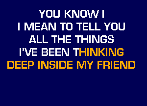 YOU KNOWI
I MEAN TO TELL YOU
ALL THE THINGS
I'VE BEEN THINKING
DEEP INSIDE MY FRIEND