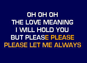 0H 0H 0H
THE LOVE MEANING
I WILL HOLD YOU
BUT PLEASE PLEASE
PLEASE LET ME ALWAYS