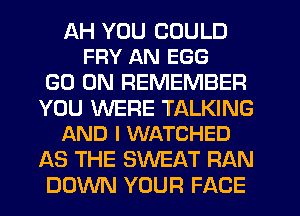 AH YOU COULD
FFIY AN EGG

GO ON REMEMBER

YOU WERE TALKING
AND I WATCHED

AS THE SWEAT RAN
DOWN YOUR FACE