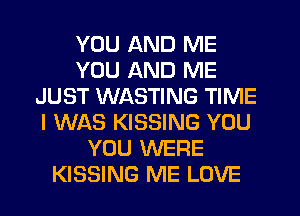 YOU AND ME
YOU AND ME
JUST WASTING TIME
I WAS KISSING YOU
YOU WERE
KISSING ME LOVE