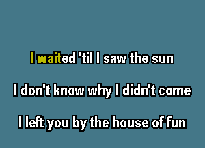 I waited 'til I saw the sun

I don't know why I didn't come

I left you by the house of fun