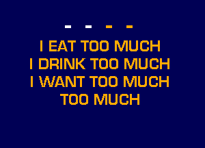 I EAT TOO MUCH
I DRINK TOO MUCH

I WANT TOO MUCH
TOO MUCH