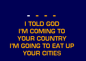 I TOLD GOD
I'M COMING TO
YOUR COUNTRY
I'M GOING TO EAT UP
YOUR CITIES