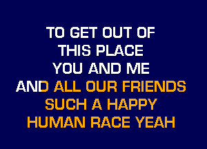 TO GET OUT OF
THIS PLACE
YOU AND ME
AND ALL OUR FRIENDS
SUCH A HAPPY
HUMAN RACE YEAH