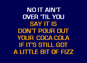 N0 IT AIN'T
OVER 'TIL YOU
SAY IT IS
DON'T POUR OUT
YOUR COCA-COLA
IF IT'S STILL GOT

A LI'ITLE BIT OF FIZZ l