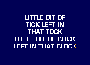 LITTLE BIT OF
TICK LEFT IN
THAT TOCK
LITTLE BIT OF CLICK
LEFT IN THAT CLOCK