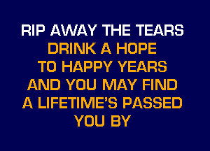 RIP AWAY THE TEARS
DRINK A HOPE
TO HAPPY YEARS
AND YOU MAY FIND
A LIFETIME'S PASSED
YOU BY