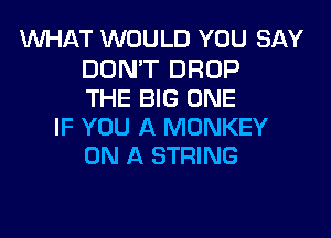 MIHAT WOULD YOU SAY
DON'T DROP
THE BIG ONE
IF YOU A MONKEY
ON A STRING