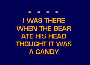 I WAS THERE
WHEN THE BEAR

ATE HIS HEAD
THOUGHT IT WAS
A CANDY