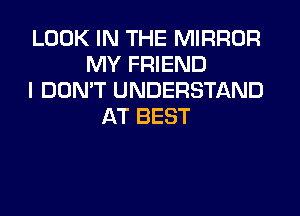 LOOK IN THE MIRROR
MY FRIEND
I DON'T UNDERSTAND
AT BEST