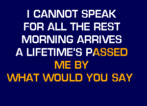I CANNOT SPEAK
FOR ALL THE REST
MORNING ARRIVES

A LIFETIME'S PASSED
ME BY
WHAT WOULD YOU SAY