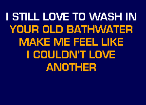 I STILL LOVE TO WASH IN
YOUR OLD BATHWATER
MAKE ME FEEL LIKE
I COULDN'T LOVE
ANOTHER
