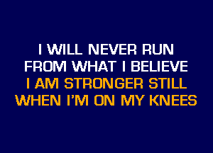 I WILL NEVER RUN
FROM WHAT I BELIEVE
I AM STRONGER STILL
WHEN I'M ON MY KNEES